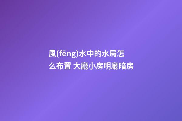 風(fēng)水中的水局怎么布置 大廳小房明廳暗房